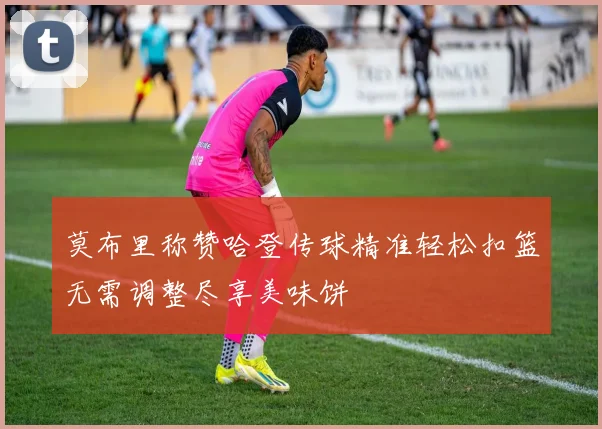 莫布里称赞哈登传球精准轻松扣篮无需调整尽享美味饼