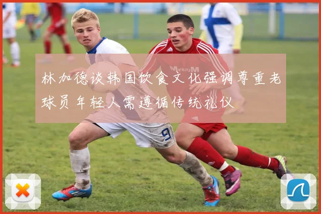 林加德谈韩国饮食文化强调尊重老球员年轻人需遵循传统礼仪