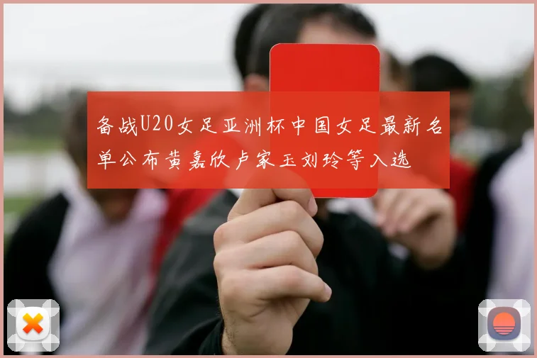 备战U20女足亚洲杯中国女足最新名单公布黄嘉欣卢家玉刘玲等入选