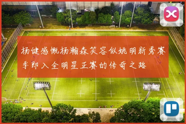 杨健感慨杨瀚森笑容似姚明新秀赛季即入全明星正赛的传奇之路