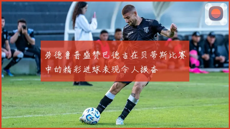 劳德鲁普盛赞巴德吉在贝蒂斯比赛中的精彩进球表现令人振奋