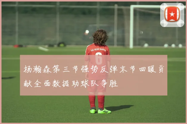 杨瀚森第三节强势反弹末节回暖贡献全面数据助球队争胜