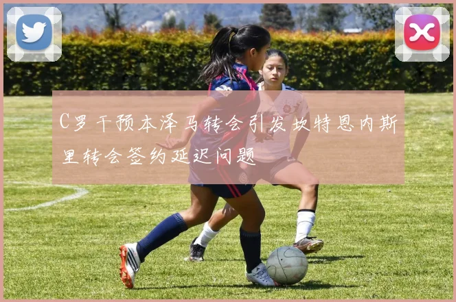 C罗干预本泽马转会引发坎特恩内斯里转会签约延迟问题