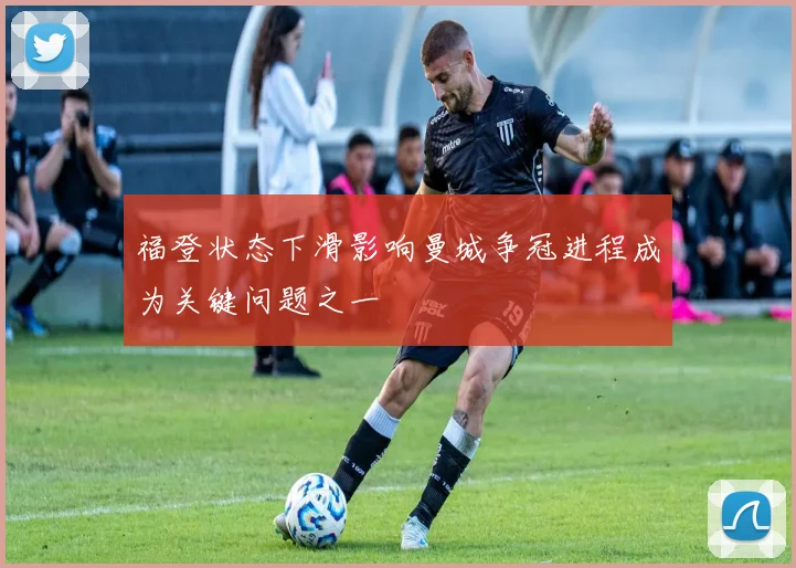 福登状态下滑影响曼城争冠进程成为关键问题之一