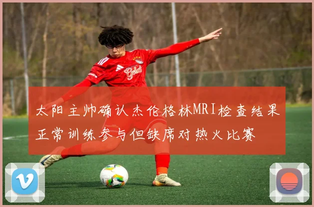 太阳主帅确认杰伦格林MRI检查结果正常训练参与但缺席对热火比赛