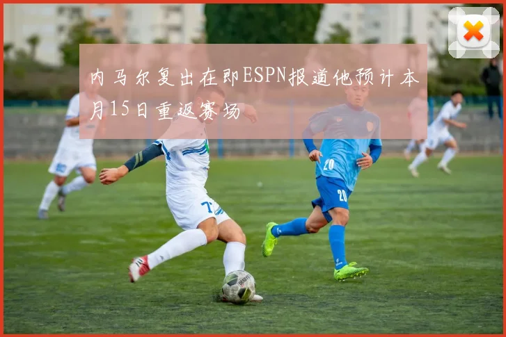 内马尔复出在即ESPN报道他预计本月15日重返赛场