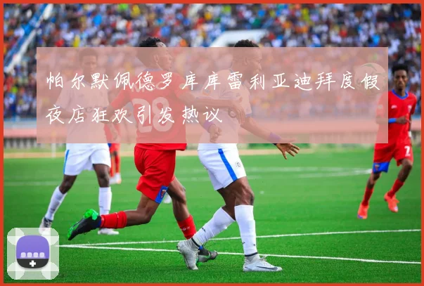 帕尔默佩德罗库库雷利亚迪拜度假夜店狂欢引发热议