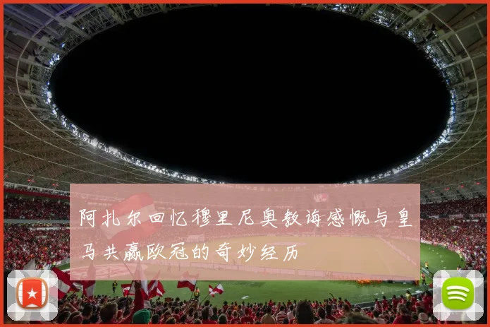 阿扎尔回忆穆里尼奥教诲感慨与皇马共赢欧冠的奇妙经历
