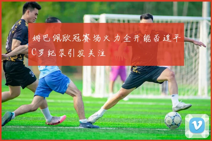 姆巴佩欧冠赛场火力全开能否追平C罗纪录引发关注
