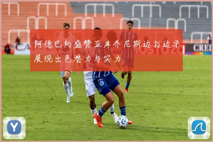 阿德巴约盛赞亚库乔尼斯边打边学展现出色潜力与实力