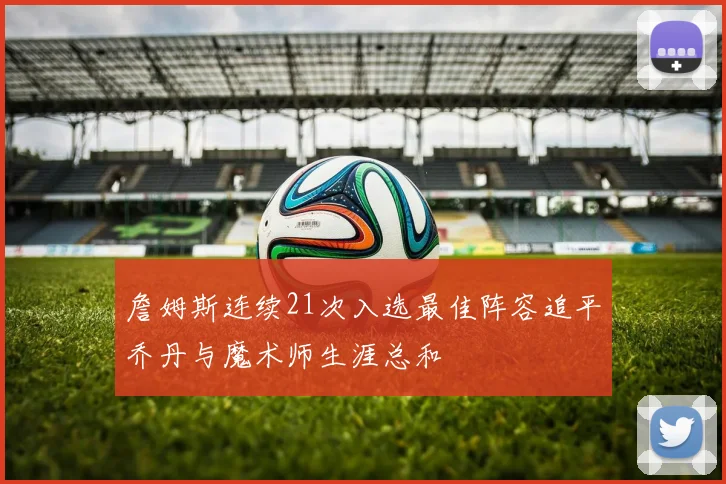 詹姆斯连续21次入选最佳阵容追平乔丹与魔术师生涯总和