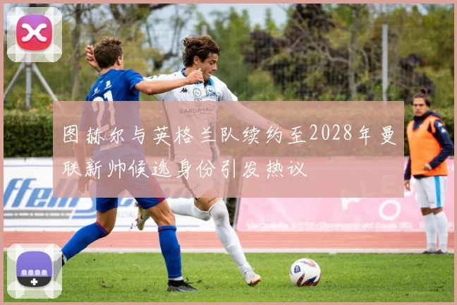 图赫尔与英格兰队续约至2028年曼联新帅候选身份引发热议