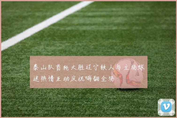 泰山队首轮大胜辽宁铁人与主场球迷热情互动庆祝嗨翻全场