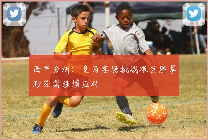 西甲分析：皇马客场挑战艰巨胜算渺茫需谨慎应对