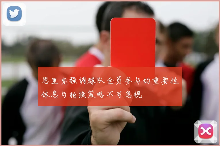 恩里克强调球队全员参与的重要性休息与轮换策略不可忽视
