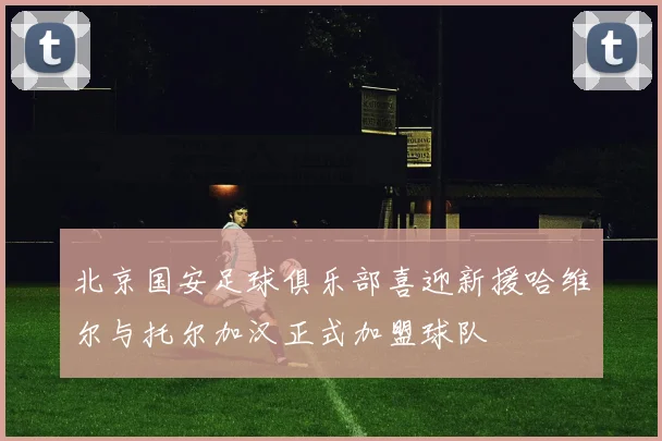 北京国安足球俱乐部喜迎新援哈维尔与托尔加汉正式加盟球队