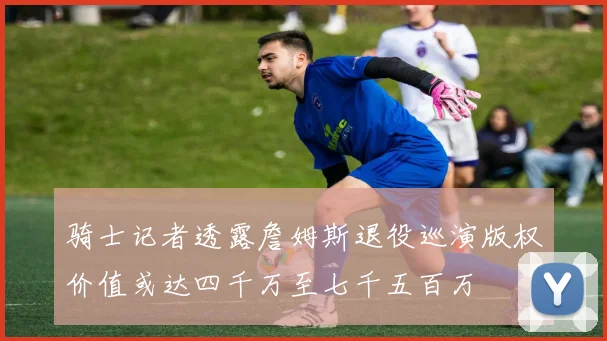 骑士记者透露詹姆斯退役巡演版权价值或达四千万至七千五百万