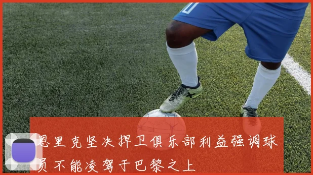 恩里克坚决捍卫俱乐部利益强调球员不能凌驾于巴黎之上