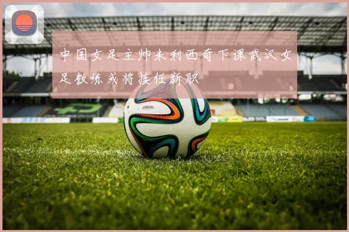 中国女足主帅米利西奇下课武汉女足教练或将接任新职