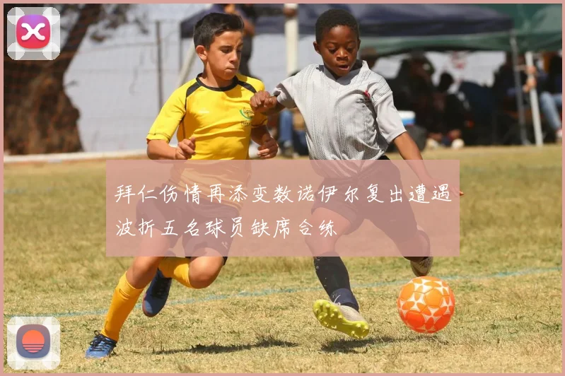 拜仁伤情再添变数诺伊尔复出遭遇波折五名球员缺席合练