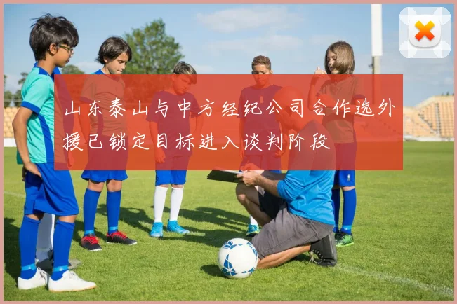 山东泰山与中方经纪公司合作选外援已锁定目标进入谈判阶段