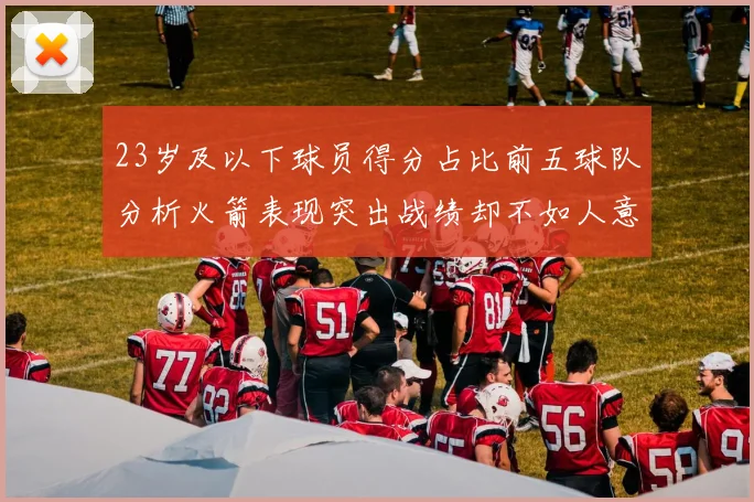 23岁及以下球员得分占比前五球队分析火箭表现突出战绩却不如人意