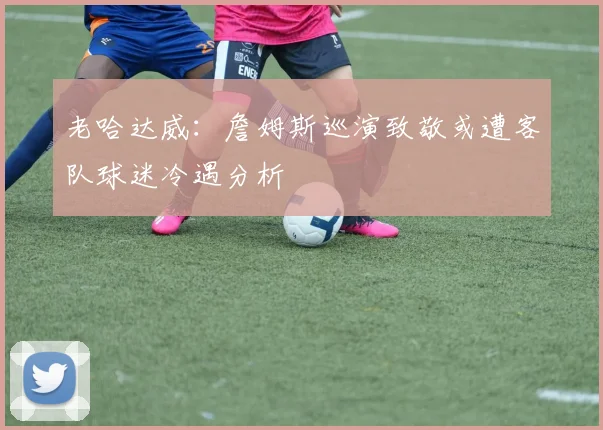 老哈达威：詹姆斯巡演致敬或遭客队球迷冷遇分析