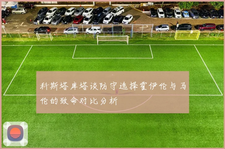 科斯塔库塔谈防守选择霍伊伦与马伦的致命对比分析