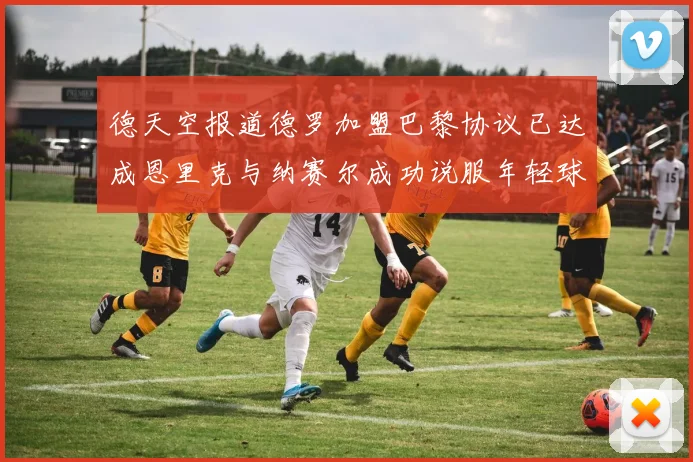 德天空报道德罗加盟巴黎协议已达成恩里克与纳赛尔成功说服年轻球员