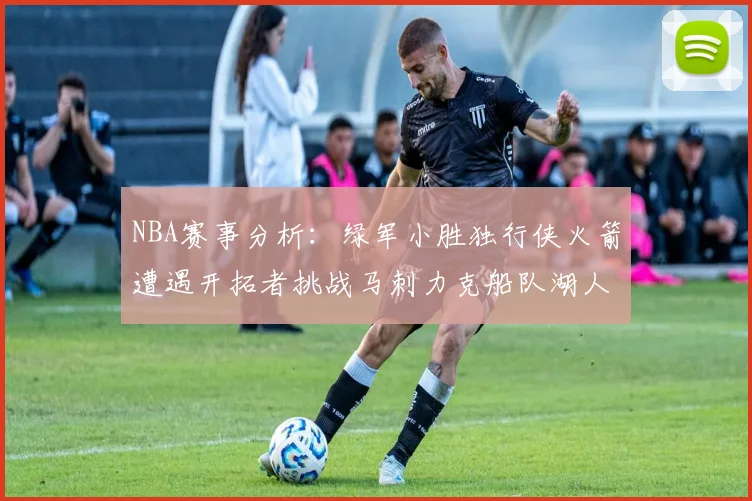 NBA赛事分析：绿军小胜独行侠火箭遭遇开拓者挑战马刺力克船队湖人击败步行者