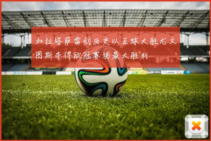 加拉塔萨雷创历史以五球大胜尤文图斯夺得欧冠赛场最大胜利