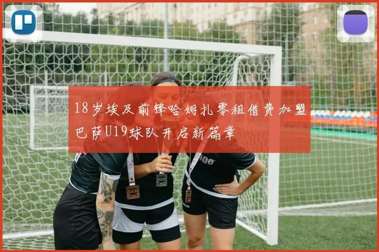 18岁埃及前锋哈姆扎零租借费加盟巴萨U19球队开启新篇章