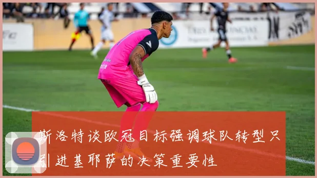 斯洛特谈欧冠目标强调球队转型只引进基耶萨的决策重要性