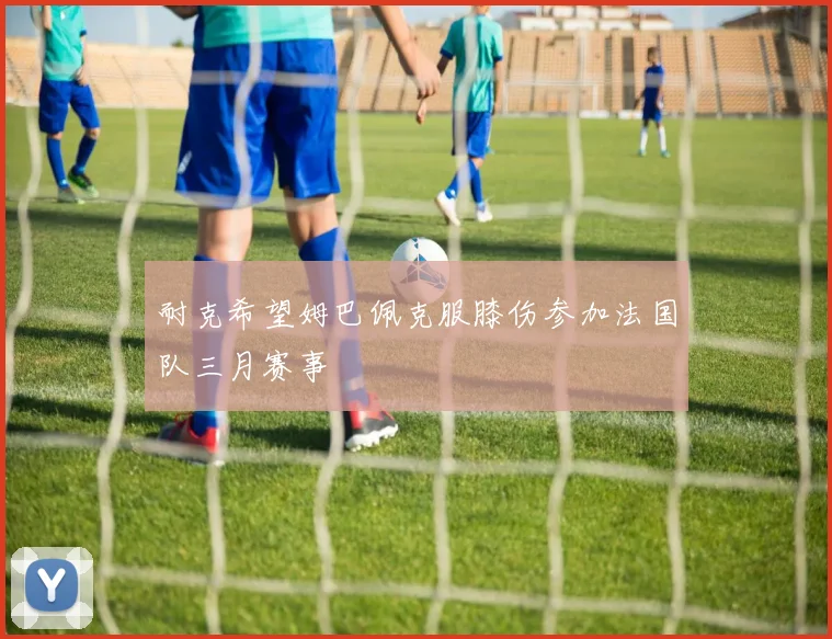 耐克希望姆巴佩克服膝伤参加法国队三月赛事
