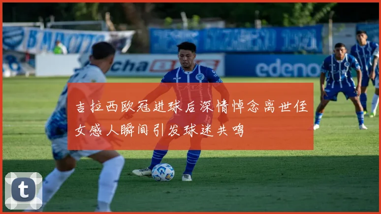 吉拉西欧冠进球后深情悼念离世侄女感人瞬间引发球迷共鸣
