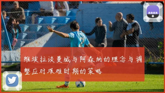 维埃拉谈曼城与阿森纳的理念与调整应对艰难时期的策略