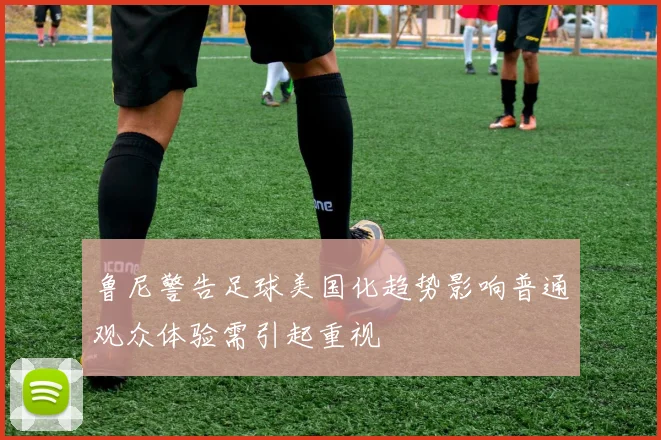 鲁尼警告足球美国化趋势影响普通观众体验需引起重视
